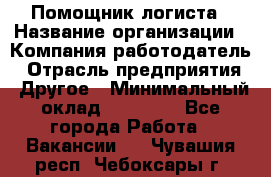 Помощник логиста › Название организации ­ Компания-работодатель › Отрасль предприятия ­ Другое › Минимальный оклад ­ 20 000 - Все города Работа » Вакансии   . Чувашия респ.,Чебоксары г.